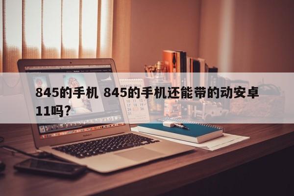 845的手机 845的手机还能带的动安卓11吗?