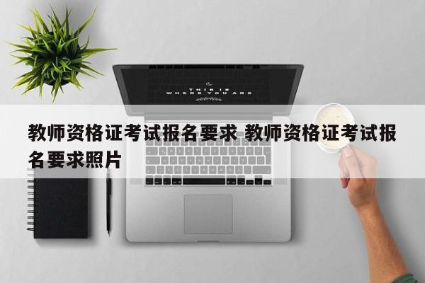 教师资格证考试报名要求 教师资格证考试报名要求照片