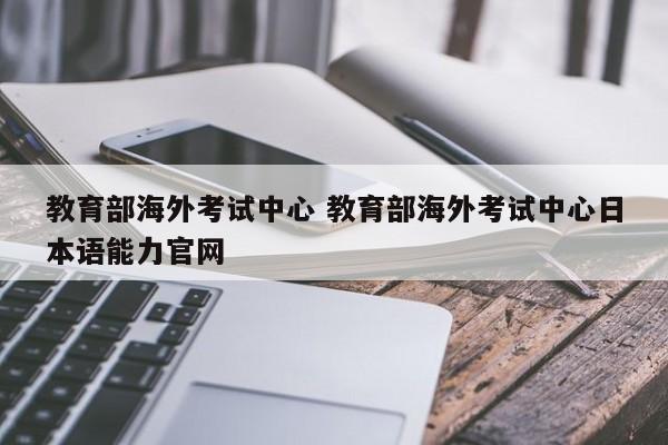 教育部海外考试中心 教育部海外考试中心日本语能力官网