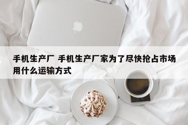 手机生产厂 手机生产厂家为了尽快抢占市场用什么运输方式