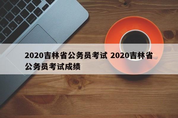 2020吉林省公务员考试 2020吉林省公务员考试成绩