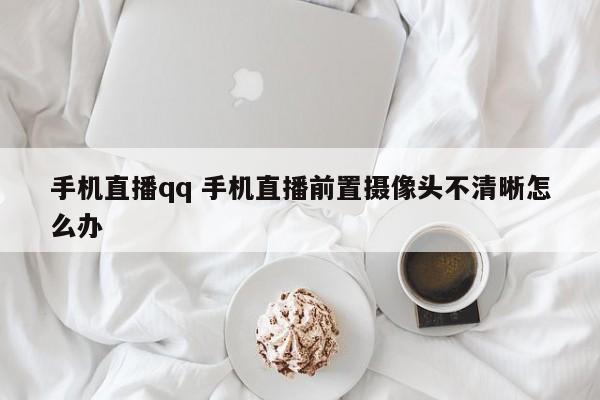 手机直播qq 手机直播前置摄像头不清晰怎么办