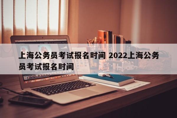 上海公务员考试报名时间 2022上海公务员考试报名时间