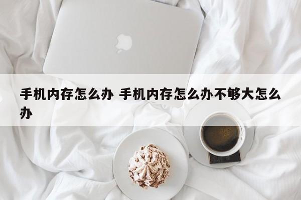 手机内存怎么办 手机内存怎么办不够大怎么办