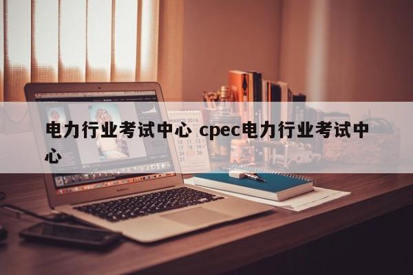 电力行业考试中心 cpec电力行业考试中心