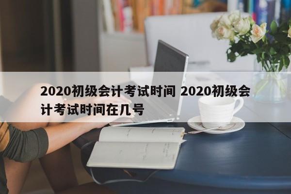 2020初级会计考试时间 2020初级会计考试时间在几号