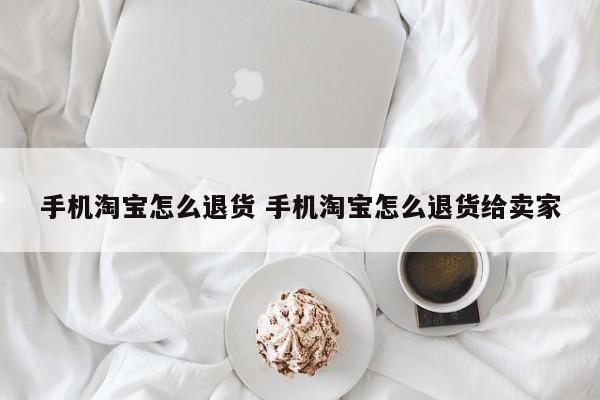 手机淘宝怎么退货 手机淘宝怎么退货给卖家