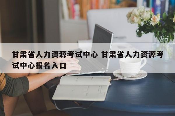 甘肃省人力资源考试中心 甘肃省人力资源考试中心报名入口