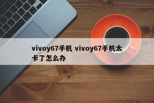 vivoy67手机 vivoy67手机太卡了怎么办