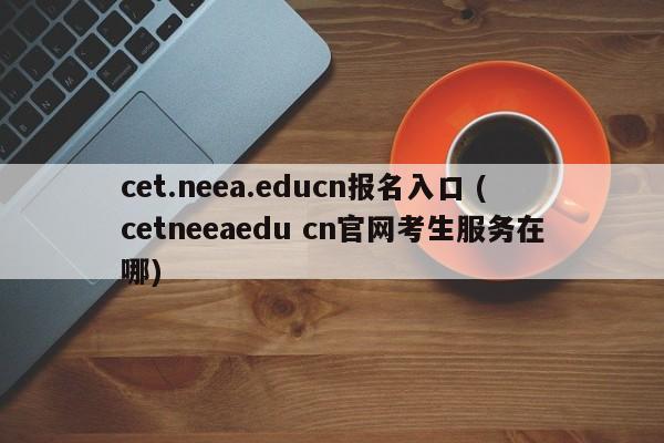 cet.neea.educn报名入口 (cetneeaedu cn官网考生服务在哪)