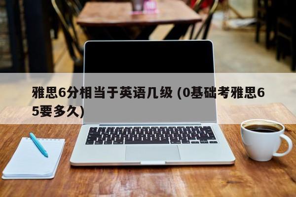 雅思6分相当于英语几级 (0基础考雅思65要多久)