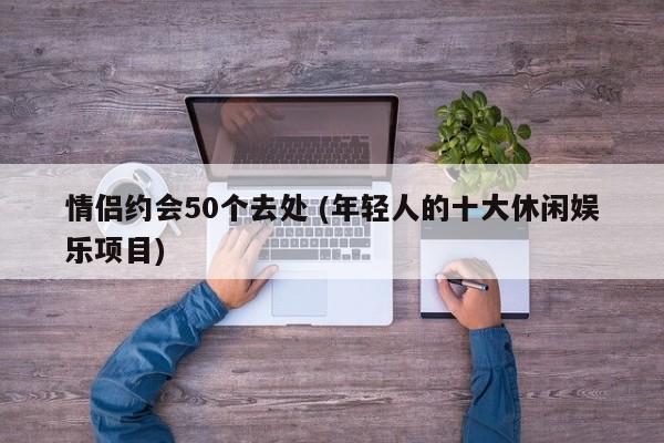 情侣约会50个去处 (年轻人的十大休闲娱乐项目)