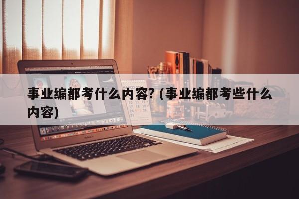 事业编都考什么内容? (事业编都考些什么内容)