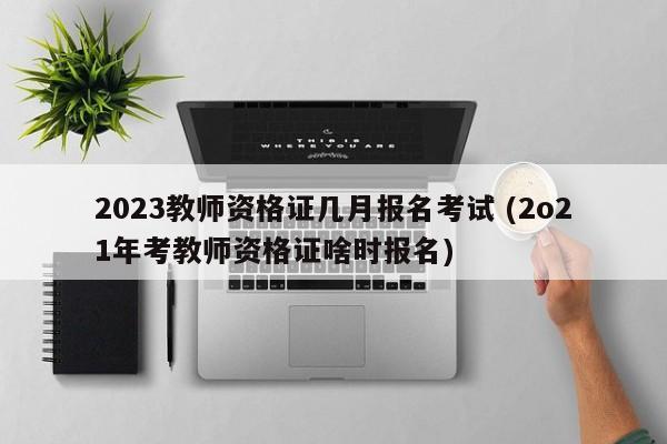 2023教师资格证几月报名考试 (2o21年考教师资格证啥时报名)