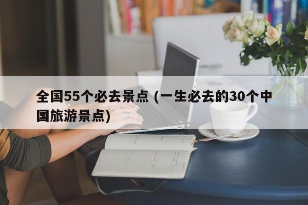 全国55个必去景点 (一生必去的30个中国旅游景点)