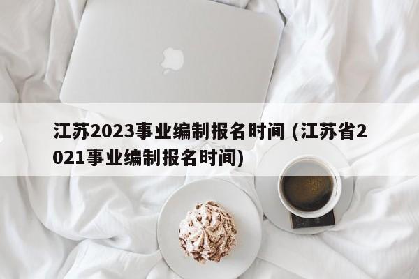 江苏2023事业编制报名时间 (江苏省2021事业编制报名时间)