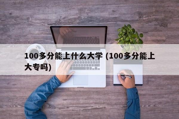 100多分能上什么大学 (100多分能上大专吗)