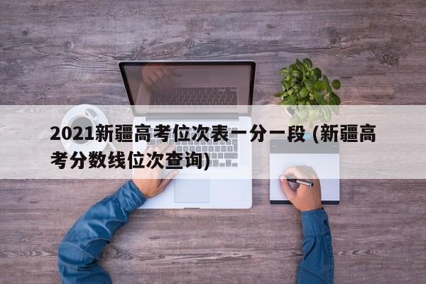 2021新疆高考位次表一分一段 (新疆高考分数线位次查询)