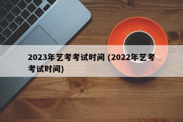 2023年艺考考试时间 (2022年艺考考试时间)