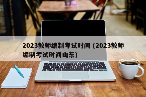 2023教师编制考试时间 (2023教师编制考试时间山东)