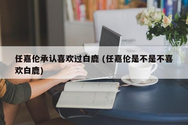 任嘉伦承认喜欢过白鹿 (任嘉伦是不是不喜欢白鹿)