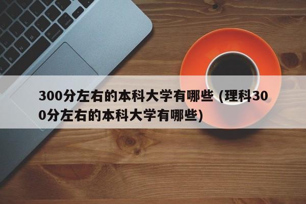 300分左右的本科大学有哪些 (理科300分左右的本科大学有哪些)