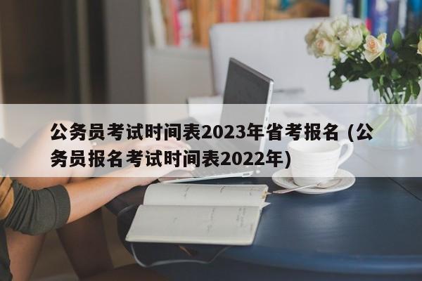 公务员考试时间表2023年省考报名 (公务员报名考试时间表2022年)