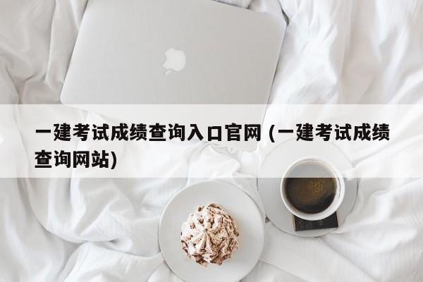 一建考试成绩查询入口官网 (一建考试成绩查询网站)