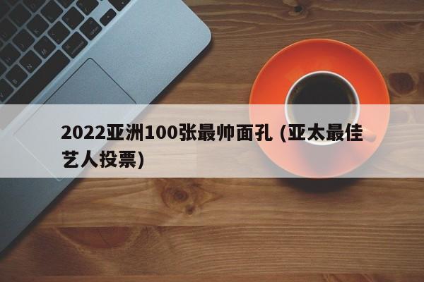 2022亚洲100张最帅面孔 (亚太最佳艺人投票)