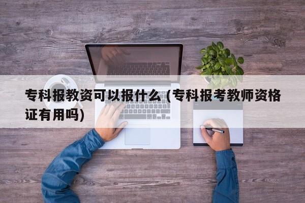 专科报教资可以报什么 (专科报考教师资格证有用吗)