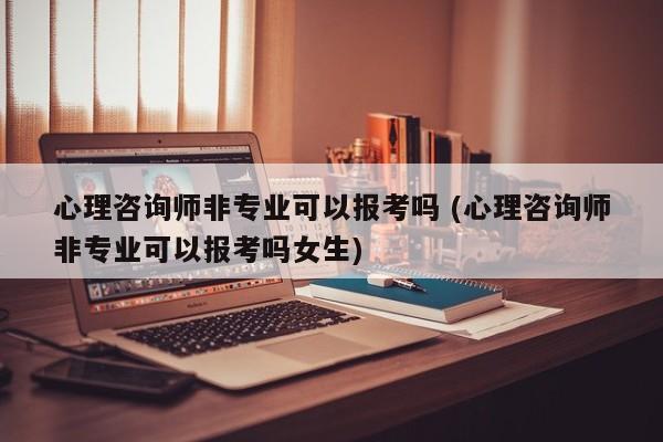 心理咨询师非专业可以报考吗 (心理咨询师非专业可以报考吗女生)