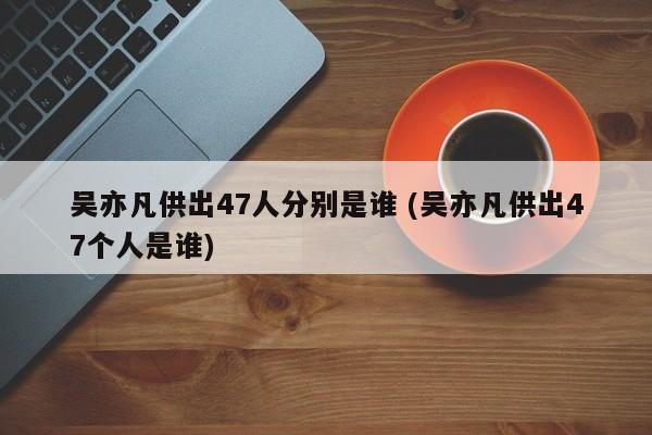 吴亦凡供出47人分别是谁 (吴亦凡供出47个人是谁)