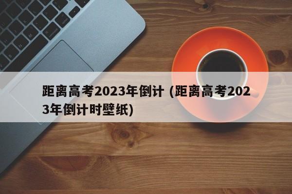 距离高考2023年倒计 (距离高考2023年倒计时壁纸)