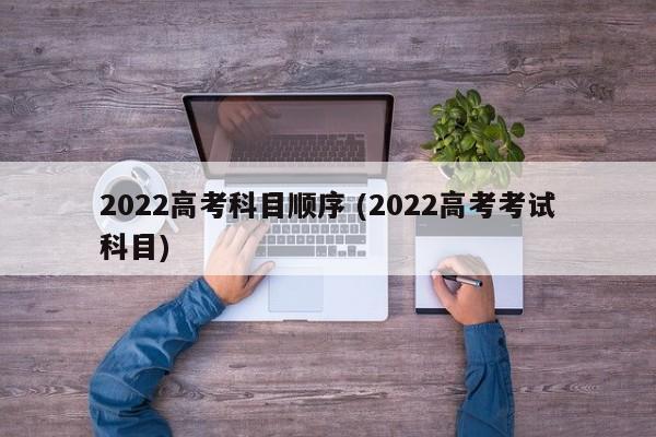 2022高考科目顺序 (2022高考考试科目)